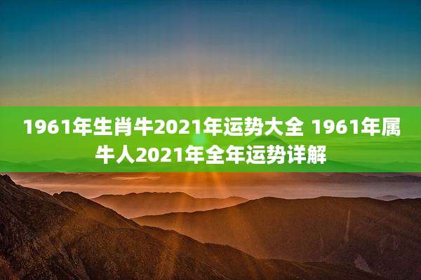 1961年生肖牛2021年运势大全 1961年属牛人2021年全年运势详解