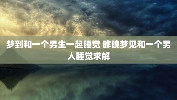 梦到和一个男生一起睡觉 昨晚梦见和一个男人睡觉求解