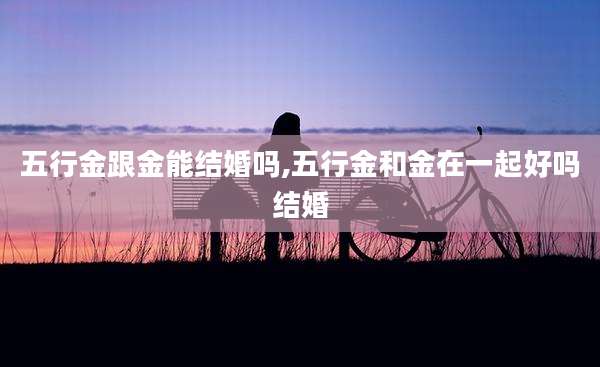 五行金跟金能结婚吗,五行金和金在一起好吗结婚