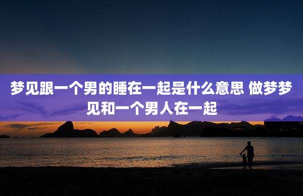 梦见跟一个男的睡在一起是什么意思 做梦梦见和一个男人在一起