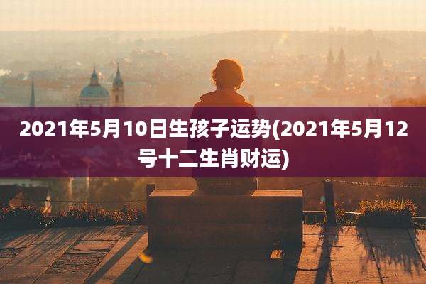 2021年5月10日生孩子运势(2021年5月12号十二生肖财运)