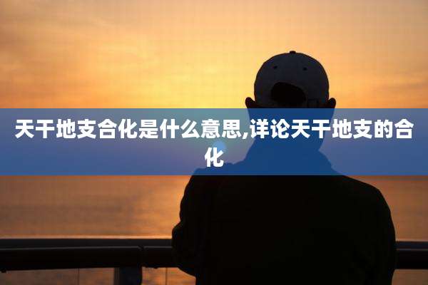 天干地支合化是什么意思,详论天干地支的合化