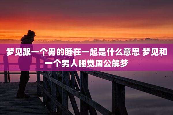 梦见跟一个男的睡在一起是什么意思 梦见和一个男人睡觉周公解梦