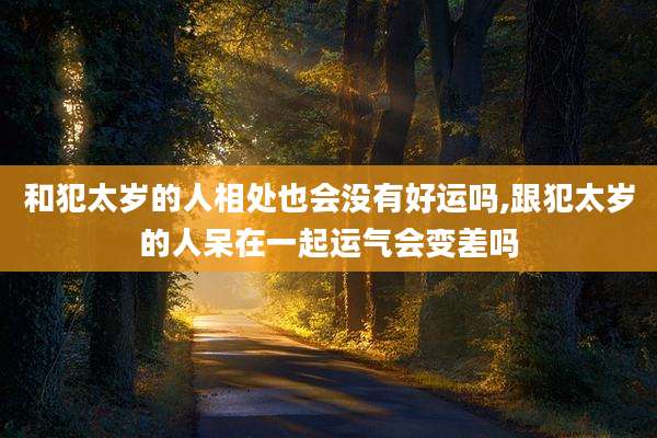 和犯太岁的人相处也会没有好运吗,跟犯太岁的人呆在一起运气会变差吗