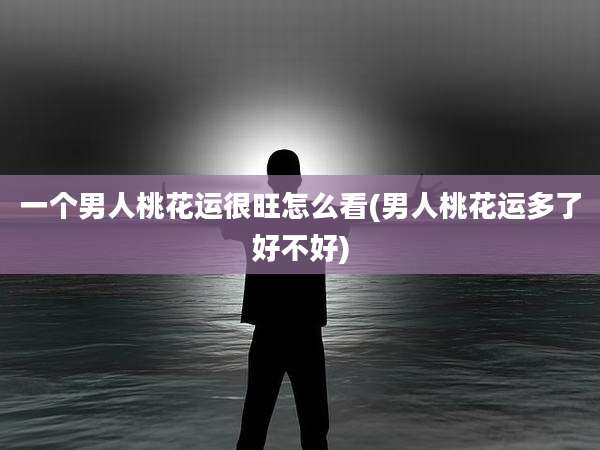 一个男人桃花运很旺怎么看(男人桃花运多了好不好)