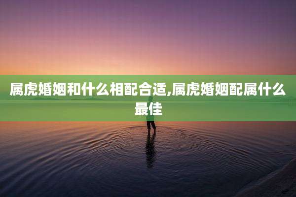 属虎婚姻和什么相配合适,属虎婚姻配属什么最佳