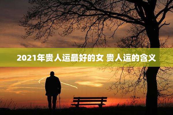 2021年贵人运最好的女 贵人运的含义