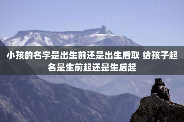 小孩的名字是出生前还是出生后取 给孩子起名是生前起还是生后起