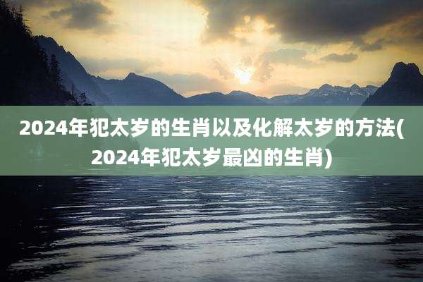 2024年犯太岁的生肖以及化解太岁的方法(2024年犯太岁最凶的生肖)