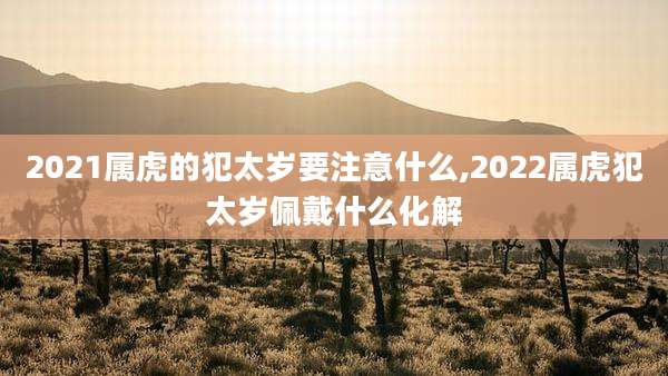 2021属虎的犯太岁要注意什么,2022属虎犯太岁佩戴什么化解