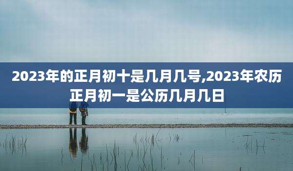 2023年的正月初十是几月几号,2023年农历正月初一是公历几月几日