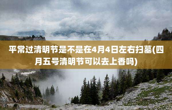 平常过清明节是不是在4月4日左右扫墓(四月五号清明节可以去上香吗)