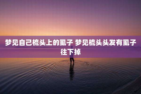 梦见自己梳头上的虱子 梦见梳头头发有虱子往下掉