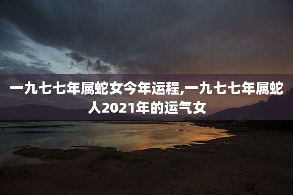 一九七七年属蛇女今年运程,一九七七年属蛇人2021年的运气女