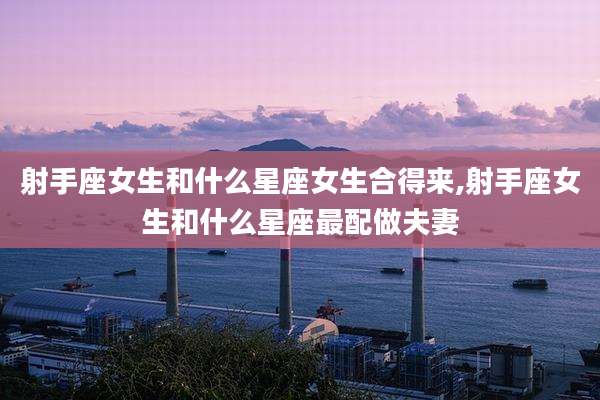 射手座女生和什么星座女生合得来,射手座女生和什么星座最配做夫妻