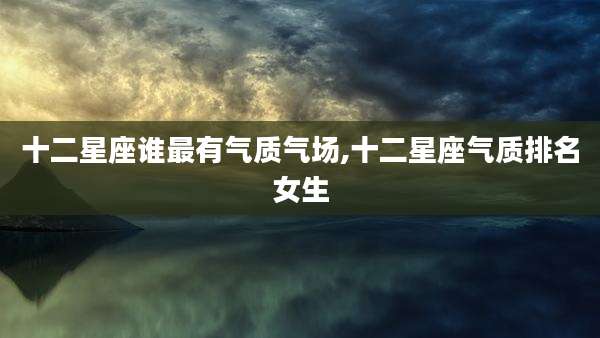 十二星座谁最有气质气场,十二星座气质排名女生
