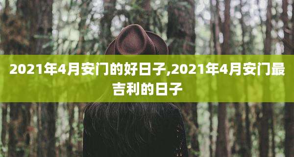 2021年4月安门的好日子,2021年4月安门最吉利的日子