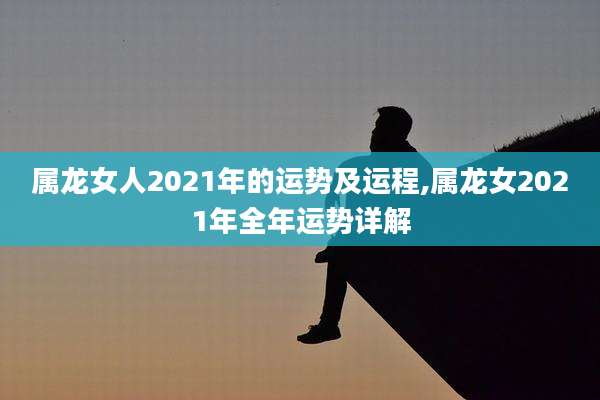 属龙女人2021年的运势及运程,属龙女2021年全年运势详解