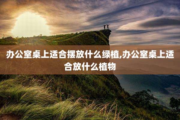 办公室桌上适合摆放什么绿植,办公室桌上适合放什么植物