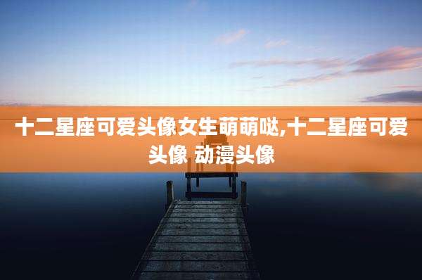 十二星座可爱头像女生萌萌哒,十二星座可爱头像 动漫头像