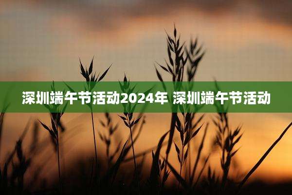 深圳端午节活动2024年 深圳端午节活动