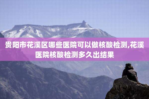 贵阳市花溪区哪些医院可以做核酸检测,花溪医院核酸检测多久出结果