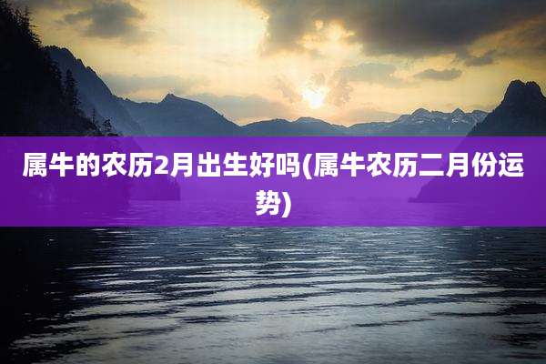 属牛的农历2月出生好吗(属牛农历二月份运势)