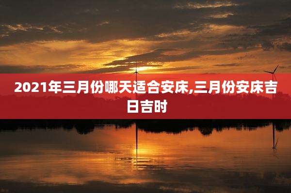 2021年三月份哪天适合安床,三月份安床吉日吉时