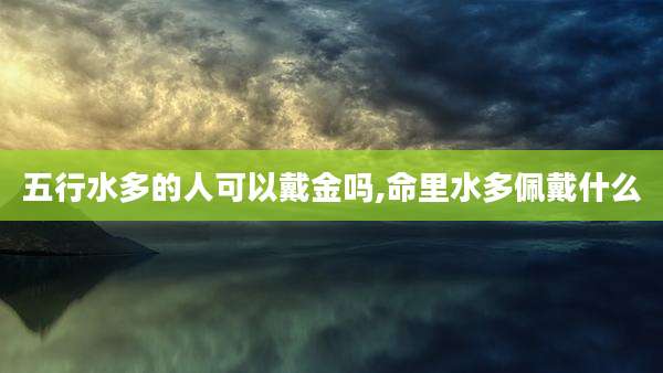 五行水多的人可以戴金吗,命里水多佩戴什么
