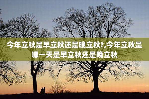 今年立秋是早立秋还是晚立秋?,今年立秋是哪一天是早立秋还是晚立秋