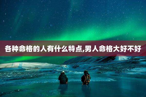各种命格的人有什么特点,男人命格大好不好