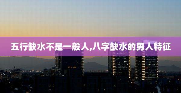五行缺水不是一般人,八字缺水的男人特征