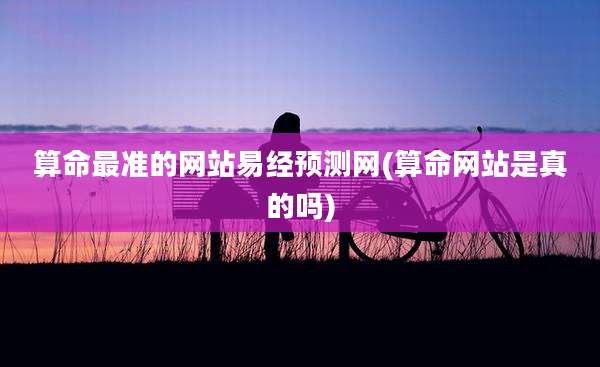 算命最准的网站易经预测网(算命网站是真的吗)