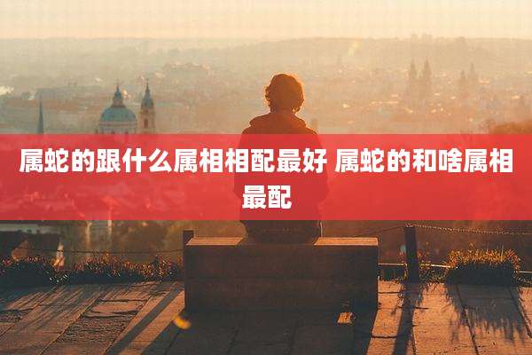 属蛇的跟什么属相相配最好 属蛇的和啥属相最配