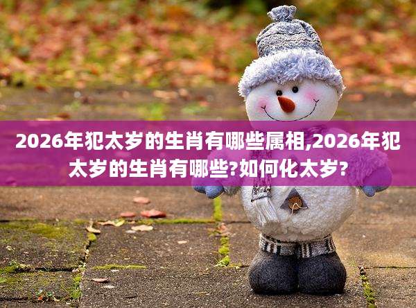 2026年犯太岁的生肖有哪些属相,2026年犯太岁的生肖有哪些?如何化太岁?