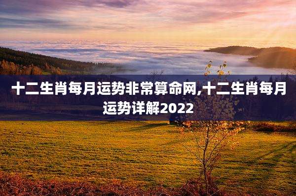 十二生肖每月运势非常算命网,十二生肖每月运势详解2022