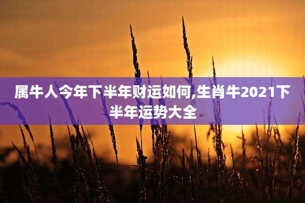属牛人今年下半年财运如何,生肖牛2021下半年运势大全