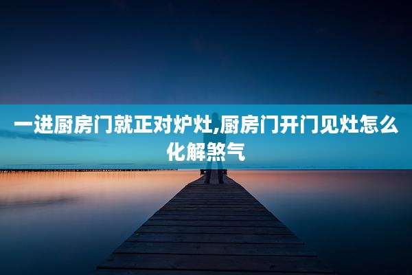 一进厨房门就正对炉灶,厨房门开门见灶怎么化解煞气