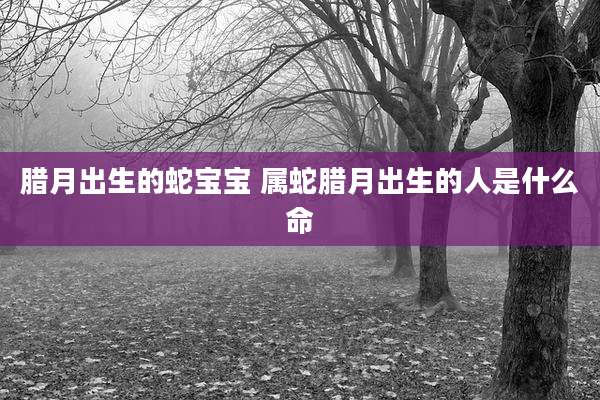 腊月出生的蛇宝宝 属蛇腊月出生的人是什么命