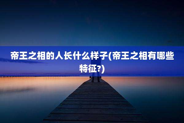帝王之相的人长什么样子(帝王之相有哪些特征?)