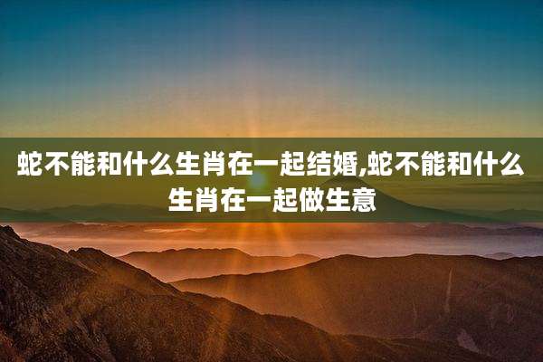 蛇不能和什么生肖在一起结婚,蛇不能和什么生肖在一起做生意