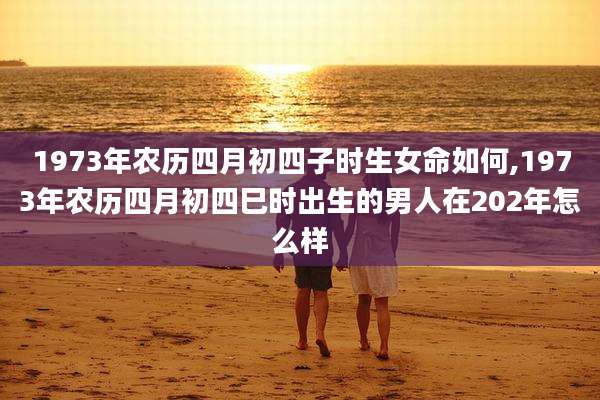 1973年农历四月初四子时生女命如何,1973年农历四月初四巳时出生的男人在202年怎么样