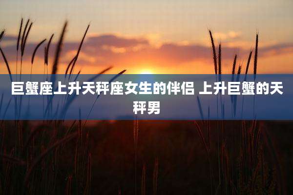巨蟹座上升天秤座女生的伴侣 上升巨蟹的天秤男