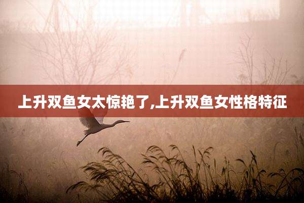 上升双鱼女太惊艳了,上升双鱼女性格特征