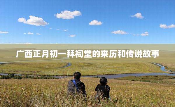 广西正月初一拜祠堂的来历和传说故事