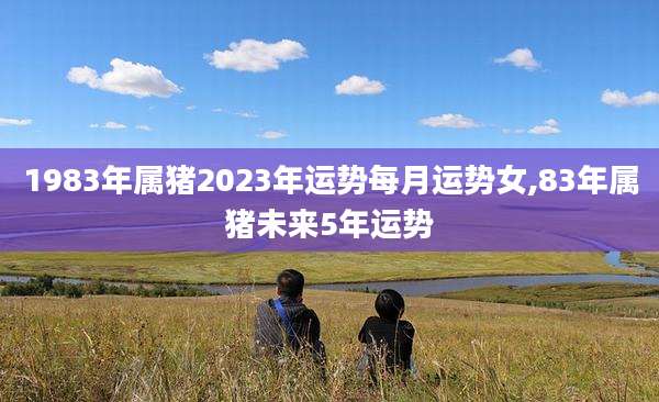 1983年属猪2023年运势每月运势女,83年属猪未来5年运势