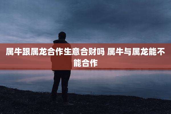 属牛跟属龙合作生意合财吗 属牛与属龙能不能合作