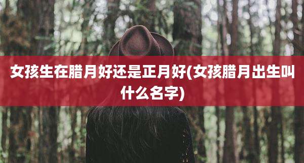 女孩生在腊月好还是正月好(女孩腊月出生叫什么名字)