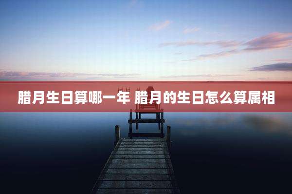 腊月生日算哪一年 腊月的生日怎么算属相