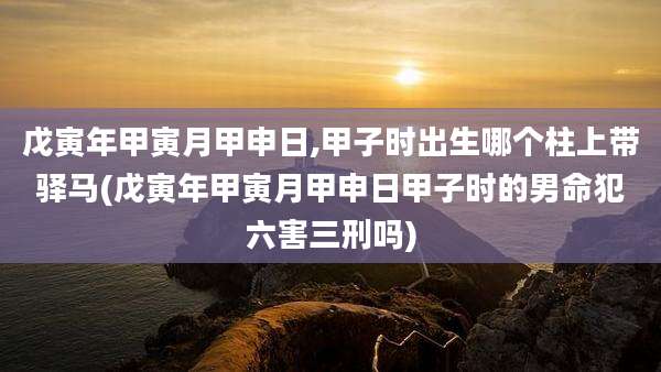 戊寅年甲寅月甲申日,甲子时出生哪个柱上带驿马(戊寅年甲寅月甲申日甲子时的男命犯六害三刑吗)